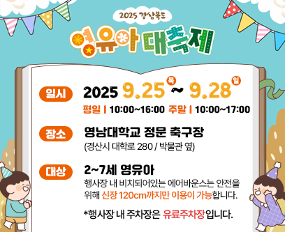 2025 경상북도 영유아 대축제 일시 2025. 9. 25. (목) ~ 2025. 9. 28. (일) 평일 10:00~16:00 주말 10:00~17:00 장소 영남대학교 정문 축구장(경산시 대학로 280/박물관 옆) 대상 2~7세 영유아 행사장 내 비치돠어있는 에어반우스는 안전을 위해 신장 120cm까지만 이용이 가능합니다 *행사장 내 주차장은 유료주차장입니다.