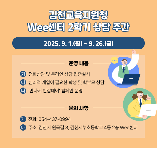 김천교육지원청 Wee센터 2학기 상담 주간 2025. 9. 1.(월) ~ 9.26.(금) 운영내용 가 전화상담 및 온라인 상담 집중 실시 나 심리적 개입이 필요한 학생 및 학부모 상담 다 '만나서 반갑데이' 캠페인 운영 문의 사항 가 전화: 054-437-0994 나 주소: 김천시 원곡길 8, 김천서부초등학교 4동 2층 Wee센터
