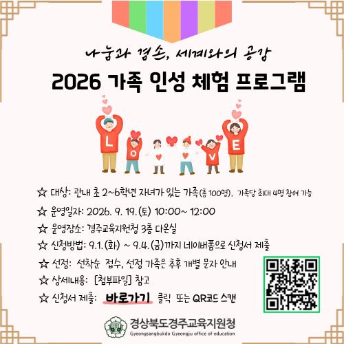 나눔과 겸손, 세계와의 공감 2026 가족 인성 체험 프로그램 ☆ 대상: 관내 초 2~6학년 자녀가 있는 가족(총 100명), 가족당 최대 4명 참여 가능 ☆ 운영일자: 2026. 9. 19.(토) 10:00~12:00 ☆ 운영장소: 경주교육지원청 3층 다온실 ☆ 신청방법: 9.1. (화) ~ 9.4.(금)까지 네이버폼으로 신청서 제출 ☆ 선정: 선착순 접수, 선정 가족은 추후 개별 문자 안내 ☆ 상세내용: [첨부파일] 참고 ☆ 신청서 제출: 바로가기 클릭 또는 QR코드 스캔  경상북도경주교육지원청