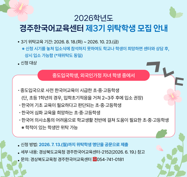 2026학년도 경주한국어교육센터 제3기 위탁학생 모집 안내. 3기 위탁교육 기간: 2026년 8월 18일(화)부터 2026년 10월 23일(금). 신청 시기를 놓쳐 입소식에 참석하지 못하여도 학교나 학생이 희망하면 센터와 상담 후 상시 입소 가능(재위탁도 동일). 신청 대상: 중도입국학생, 외국인가정 자녀 학생 중에서 ①중도입국으로 사전 한국어교육이 시급한 초·중·고등학생(단, 초등 1학년의 경우 입학초기적응을 거쳐 2~3주 후에 입소 권장) ②한국어 기초 교육이 필요하다고 판단되는 초·중·고등학생 ③한국어 심화 교육을 희망하는 초·중·고등학생 ④한국어 의사소통의 어려움으로 학교생활 전반에 걸쳐 도움이 필요한 초·중·고등학생. 학적이 있는 학생만 위탁 가능. 신청 방법: 2026년 7월 13일(월)까지 위탁학생 명단을 공문으로 제출. 세부 내용: 경상북도교육청 경주한국어교육센터-2152(2026. 6. 19.) 참고. 문의: 경상북도교육청 경주한국어교육센터 전화 054-741-0181.