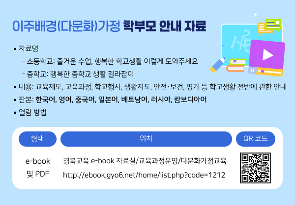 1. 자료명    - 초등학교: 즐거운 수업, 행복한 학교생활 이렇게 도와주세요    - 중학교: 행복한 중학교 생활 길라잡이  2. 내용: 교육제도, 교육과정, 학교행사, 생활지도, 안전·보건, 평가 등 학교생활 전반에 관한 안내  3. 판본: 한국어, 영어, 중국어, 일본어, 베트남어, 러시아, 캄보디아어  4. 열람 방법  형태  위치  QR 코드  e-book 및 PDF  경북교육 e-book 자료실/교육과정운영/다문화가정교육    http://ebook.gyo6.net/home/list.php?code=1212   
