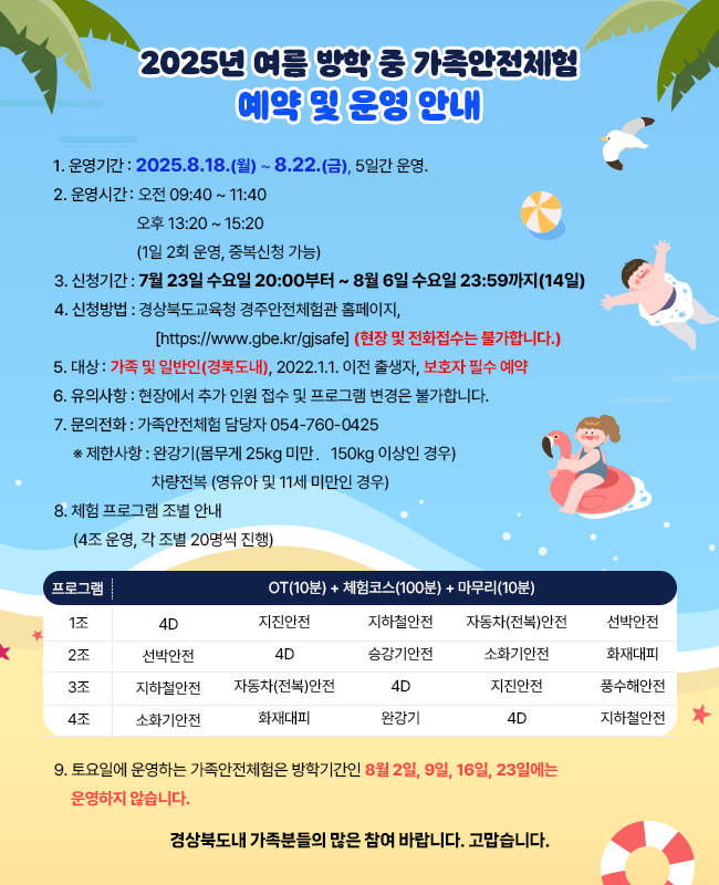 [2025년 여름 방학 중 가족안전체험 예약 및 운영 안내]     1.운영기간 : 2025.8.18.(월) ~ 8.22.(금), 5일간 운영.  2.운영시간 : 오전 09:40 ~ 11:40               오후 13:20 ~ 15:20               (1일 2회 운영, 중복신청 가능)  3. 신청기간 : 7월 23일 수요일 20:00부터 ~ 8월 6일 수요일 23:59까지(14일)     4. 신청방법 : 경상북도교육청 경주안전체험관 홈페이지,       [https://www.gbe.kr/gjsafe] (현장 및 전화접수는 불가합니다.)  5. 대상 : 가족 및 일반인(경북도내), 2022.1.1. 이전 출생자, 보호자 필수 예약  6. 유의사항 : 현장에서 추가 인원 접수 및 프로그램의 변경은 불가합니다.  7. 문의전화 : 가족안전체험 담당자 054-760-2425     ※ 제한사항 : 완강기(몸무게 25kg 미만 ~ 150kg 이상인 경우)                  차량전복 (영유아 및 11세 미만인 경우)     8. 체험 프로그램 조별 안내     (4조 운영, 각 조별 20명씩 진행)  9. 토요일에 운영하는 가족안전체험은 방학기간인 8월 2일, 9일, 16일, 23일에는 운영하지 않습니다.     경상북도내 가족분들의 많은 참여 바랍니다. 고맙습니다.