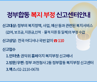 정부합동 복지부정 신고센터 안내 신고대상:정부의 복지정책, 사업, 예산등과 관련된 복지서비스(급여, 보조금, 지원금, 인적 물적지원등 일체)의 부정수급 신고상담:전국 어디서나 국번없이 110 신고접수 1. 인터넷 :권익위 홈페이지 복지부정 신고배너 2. 방문/우편:정부 과천청사2동 정부합동 복지부정 신고센터 3.팩스 : 02-2110-0678