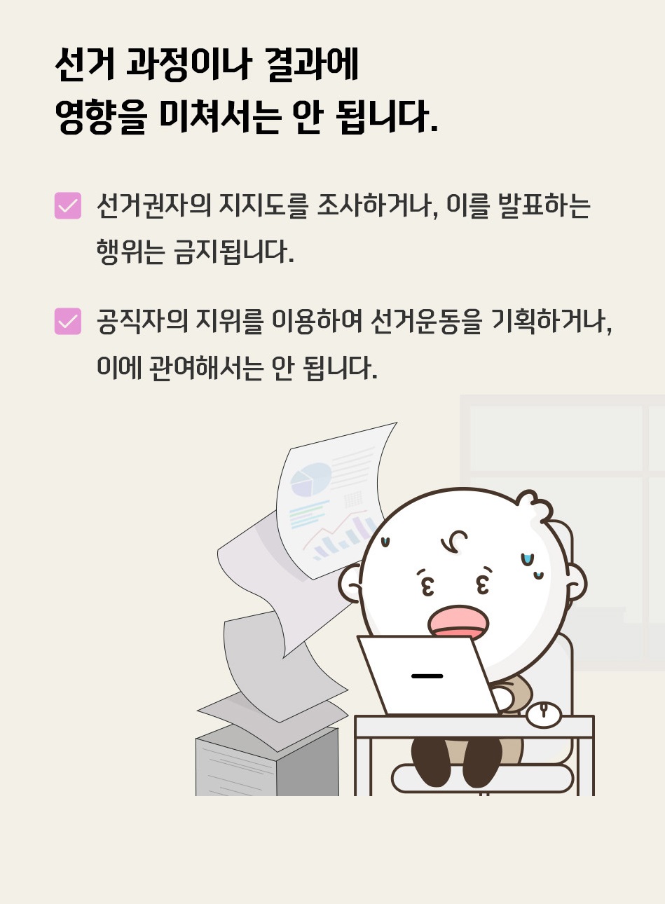 선거 과정이나 결과에 영향을 미쳐서는 안 됩니다. 선거권자의 지지도를 조사하거나, 이를 발표하는 행위는 금지됩니다. 공직자의 지위를 이용하여 선거 운동을 기획하거나, 이에 관여해서는 안 됩니다.