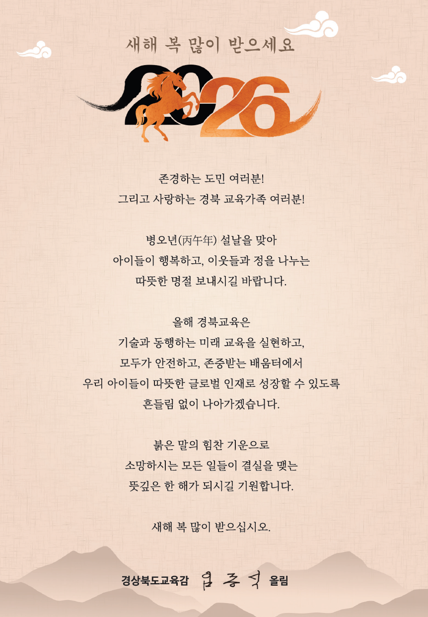 새해 복 많이 받으세요 2026 존경하는 도민 여러분! 그리고 사랑하는 경북 교육가족 여러분! 병오년(丙午年) 설날을 맞아 아이들이 행복하고, 이웃들과 정을 나누는 따뜻한 명절 보내시길 바랍니다. 올해 경북교육은 기술과 동행하는 미래 교육을 실현하고, 모두가 안전하고, 존중받는 배움터에서 우리 아이들이 따뜻한 글로벌 인재로 성장할 수 있도록 흔들림 없이 나아가겠습니다. 붉은 말의 힘찬 기운으로 소망하시는 모든 일들이 결실을 맺는 뜻깊은 한 해가 되시길 기원합니다. 새해 복 많이 받으십시오. 경상북도교육감 임종식 올림