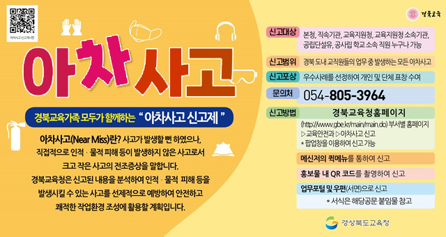 아차사고 경북교육가족 모두가 함께하는 '아차사고 신고제' 아차사고(Near Miss)란? 사고가 발생할 뻔 하였으나, 직접적으로 인적 물적 피해등이 발생하지 않은 사고로서 크고 작은 사고의 전조증상을 말합니다. 경북교육청은 신고된 내용을 분석하여 인적 물적 치해등을 발생시킬수 있는 사고를 선제적으로 예방하여 안전하고 쾌적한 작업환경 조성에 활동할 계획입니다 신고대상 : 본청, 직속기관, 교육지원청, 교육지원청 소소긱관, 공립단설유, 공사립 학교 소속 직원 누구나 가능신고범위 경북도내 교직원들의 업무 중 발생하는 모든 아차사고 신고포상 우수사례를 선정하여 개인 및 단체표창 수여 문의처 054-805-3964 신고방법 경북교육청 홈페이지 (https://www.gbe.kr/main/main.do)부서별홈페이지>교육안전과>아차사고신고, 팝업창을 이용하여 신고 가능 메신저의 퀵메뉴를 통하여 신고, 홍보물 내 QR 코드를 활영하여 신고, 업무포털 및 우편(서면)으로 신고, 서식은 해당공문 붙임물 참고