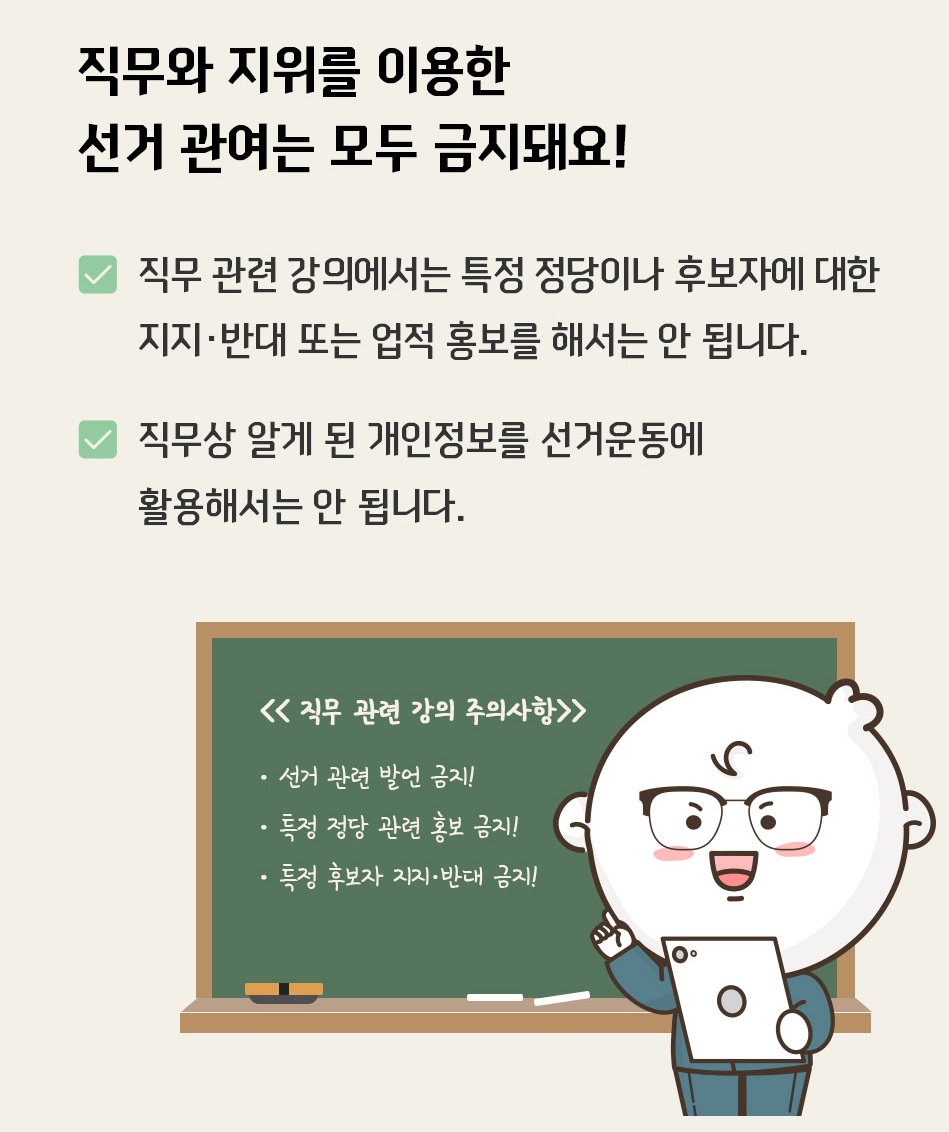 직무와 지위를 이용한 선거 관여는 모두 금지돼요! 직무 관련 강의에서 특정 정당이나 후보자에 대한 지지·반대 또는 업적 홍보를 해서는 안 됩니다. 직무상 알게 된 개인정보를 선거운동에 활용해서는 안 됩니다. 직무 관련 강의 주의사항 선거 관련 발언 금지! 특정정당 관련 홍보 금지! 특정 후보자 지지·반대 금지!