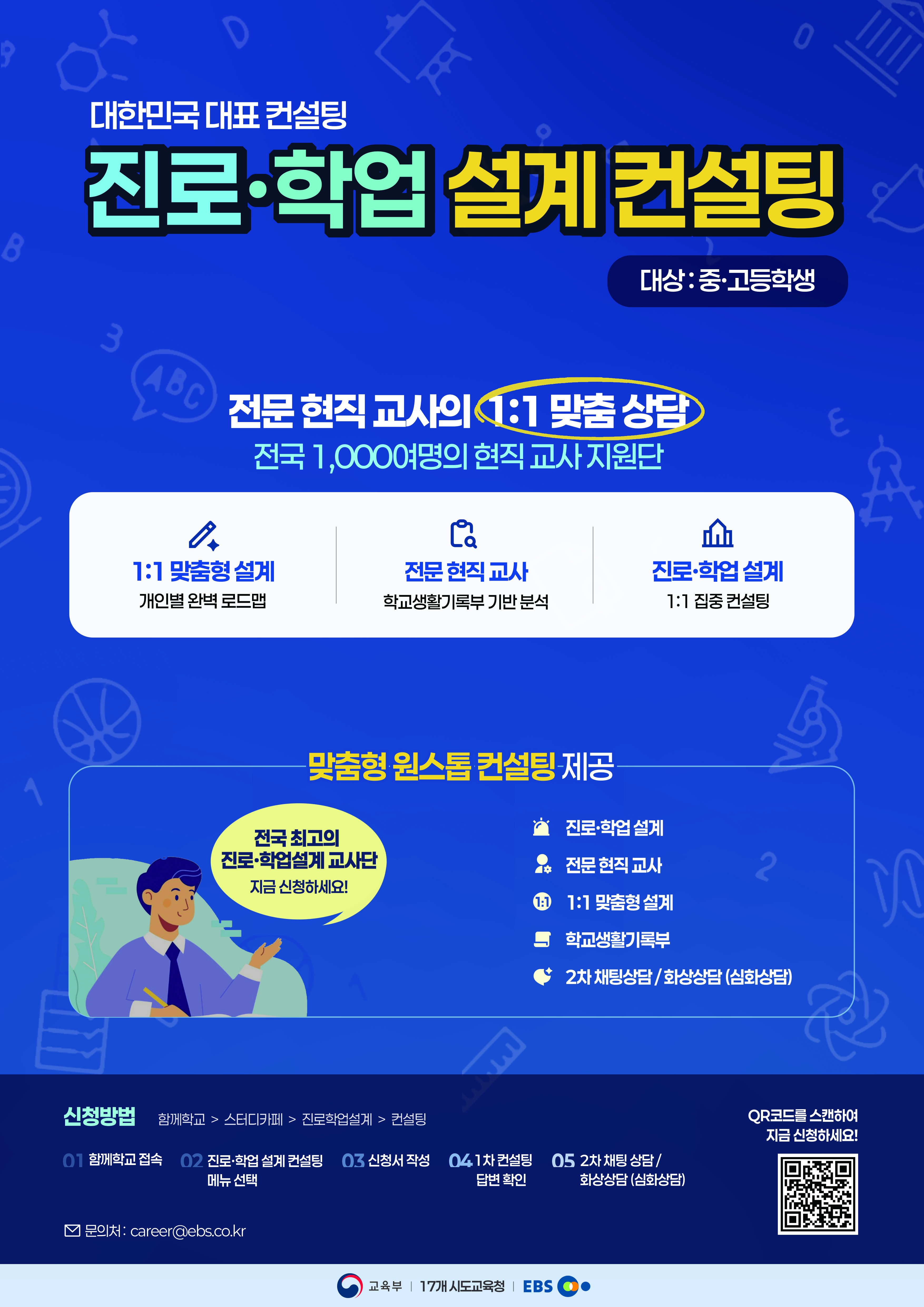 대한민국 대표 컨설팅. 진로·학업 설계 컨설팅. 대상 : 중·고등학생. 전문 현직 교사의 1:1 맞춤 상담. 전국 1,000여명의 현직 교사 지원단. 1:1 맞춤형 설계. 개인별 완벽 로드맵. 전문 현직 교사. 학교생활기록부 기반 분석. 진로·학업 설계. 1:1 집중 컨설팅. 맞춤형 원스톱 컨설팅 제공.  전국 최고의 진로·학업설계 교사단. 지금 신청하세요! 진로·학업 설계. 전문 현직 교사.  1:1 맞춤형 설계. 학교생활기록부. 2차 채팅상담/화상상담(심화상담) 신청방법: 함께학교 > 스터디카페 > 진로학업설계 > 컨설팅. 01.함께학교 접속 02.진로·학업 설계 컨설팅 메뉴 선택 03.신청서 작성 04.1차 컨설팅 답변 확인 05.2차 채팅 상담/화상상담 (심화상담) 문의처 : career@ebs.co.kr QR코드를 스캔하여 지금 신청하세요!
