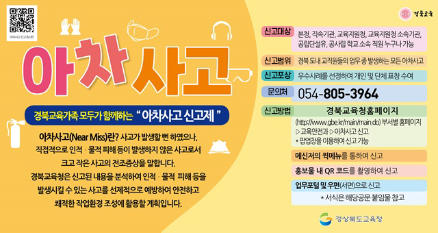 아차사고 경북교육가족 모두가 함께하는 '아차사고 신고제' 아차사고(Near Miss)란? 사고가 발생할 뻔 하였으나, 직접적으로 인적 물적 피해등이 발생하지 않은 사고로서 크고 작은 사고의 전조증상을 말합니다. 경북교육청은 신고된 내용을 분석하여 인적 물적 치해등을 발생시킬수 있는 사고를 선제적으로 예방하여 안전하고 쾌적한 작업환경 조성에 활동할 계획입니다 신고대상 : 본청, 직속기관, 교육지원청, 교육지원청 소소긱관, 공립단설유, 공사립 학교 소속 직원 누구나 가능신고범위 경북도내 교직원들의 업무 중 발생하는 모든 아차사고 신고포상 우수사례를 선정하여 개인 및 단체표창 수여 문의처 054-805-3964 신고방법 경북교육청 홈페이지 (https://www.gbe.kr/main/main.do)부서별홈페이지>교육안전과>아차사고신고, 팝업창을 이용하여 신고 가능 메신저의 퀵메뉴를 통하여 신고, 홍보물 내 QR 코드를 활영하여 신고, 업무포털 및 우편(서면)으로 신고, 서식은 해당공문 붙임물 참고