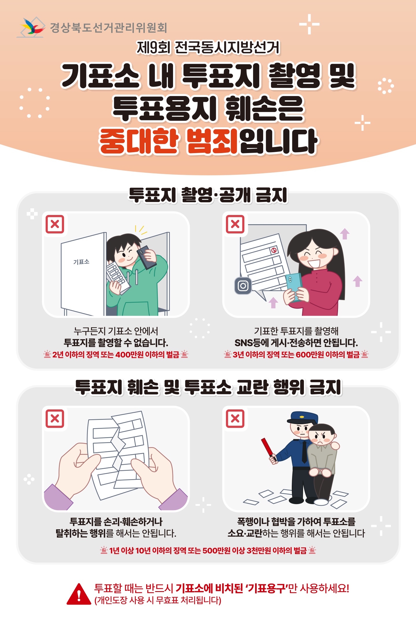  경상북도선거관리위원회 제9회 전국동시지방선거 기표소 내 투표지 촬영 및 투표용지 훼손은 중대한 범죄입니다 투표지 촬영·공개 금지 X X 기표소 ᄋ 100000 누구든지 기표소 안에서 투표지를 촬영할 수 없습니다. 2년 이하의 징역 또는 400만원 이하의 벌금 : X 기표한 투표지를 촬영해 SNS등에 게시·전송하면 안됩니다. 3년 이하의 징역 또는 600만원 이하의 벌금 투표지 훼손 및 투표소 교란 행위 금지 X 투표지를 손괴훼손하거나 탈취하는 행위를 해서는 안됩니다. 폭행이나 협박을 가하여 투표소를 소요·교란하는 행위를 해서는 안됩니다 1년 이상 10년 이하의 징역 또는 500만원 이상 3천만원 이하의 벌금 투표할 때는 반드시 기표소에 비치된 기표용구만 사용하세요! (개인도장 사용 시 무효표 처리됩니다)