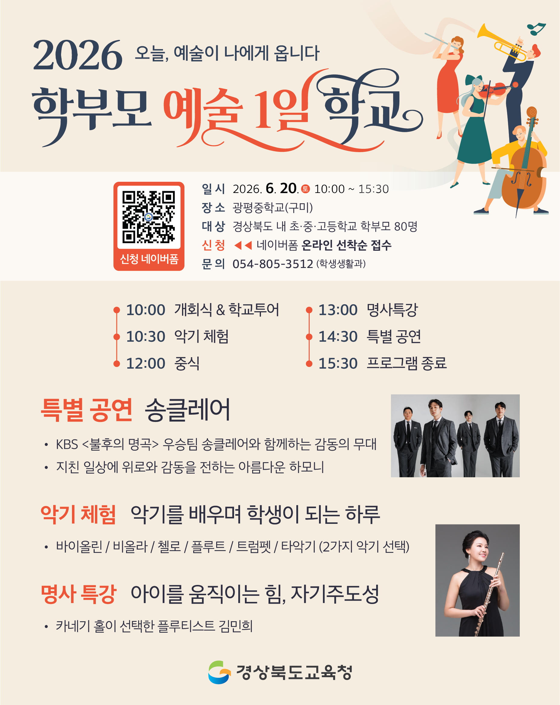 오늘, 예술이 나에게 옵니다. 2026 학부모 예술 1일 학교. 일시: 2026. 6. 20.(토) 10:00 ~ 15:30. 장소: 광평중학교(구미) 대상: 경상북도 내 초·중·고등학교 학부모 80명. 신청: 네이버폼 온라인 선착순 접수. 문의: 054-805-3512 (학생생활과) 10:00 개회식 & 학교투어 10:30 악기 체험 12:00 중식 13:00 명사특강 14:30 특별 공연 15:30 프로그램 종료.  특별 공연: 송클레어 • KBS <불후의 명곡> 우승팀 송클레어와 함께하는 감동의 무대 • 지친 일상에 위로와 감동을 전하는 아름다운 하모니.  악기 체험: 악기를 배우며 학생이 되는 하루 • 바이올린 / 비올라 /첼로 / 플루트 / 트럼펫 / 타악기 (2가지 악기 선택)  명사 특강: 아이를 움직이는 힘, 자기주도성 • 카네기 홀이 선택한 플루티스트 김민희  경상북도교육청