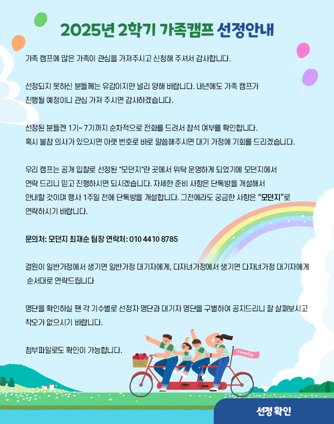 025년 2학기 가족캠프 선정안내  가족 캠프에 많은 가족이 관심을 가져주시고 신청해 주셔서 감사합니다.  선정되지 못하신 분들께는 유감이지만 널리 양해 바랍니다.  내년에도 가족 캠프가 진행될 예정이니 관심 가져 주시면 감사하겠습니다.  선정된 분들껜 1기~ 7기까지 순차적으로 전화를 드려서 참석 여부를 확인합니다. 혹시 불참 의사가 있으시면 아랫 번호로 바로 말씀해주시면 대기 가정에 기회를 드리겠습니다.    우리 캠프는 공개 입찰로 선정된 