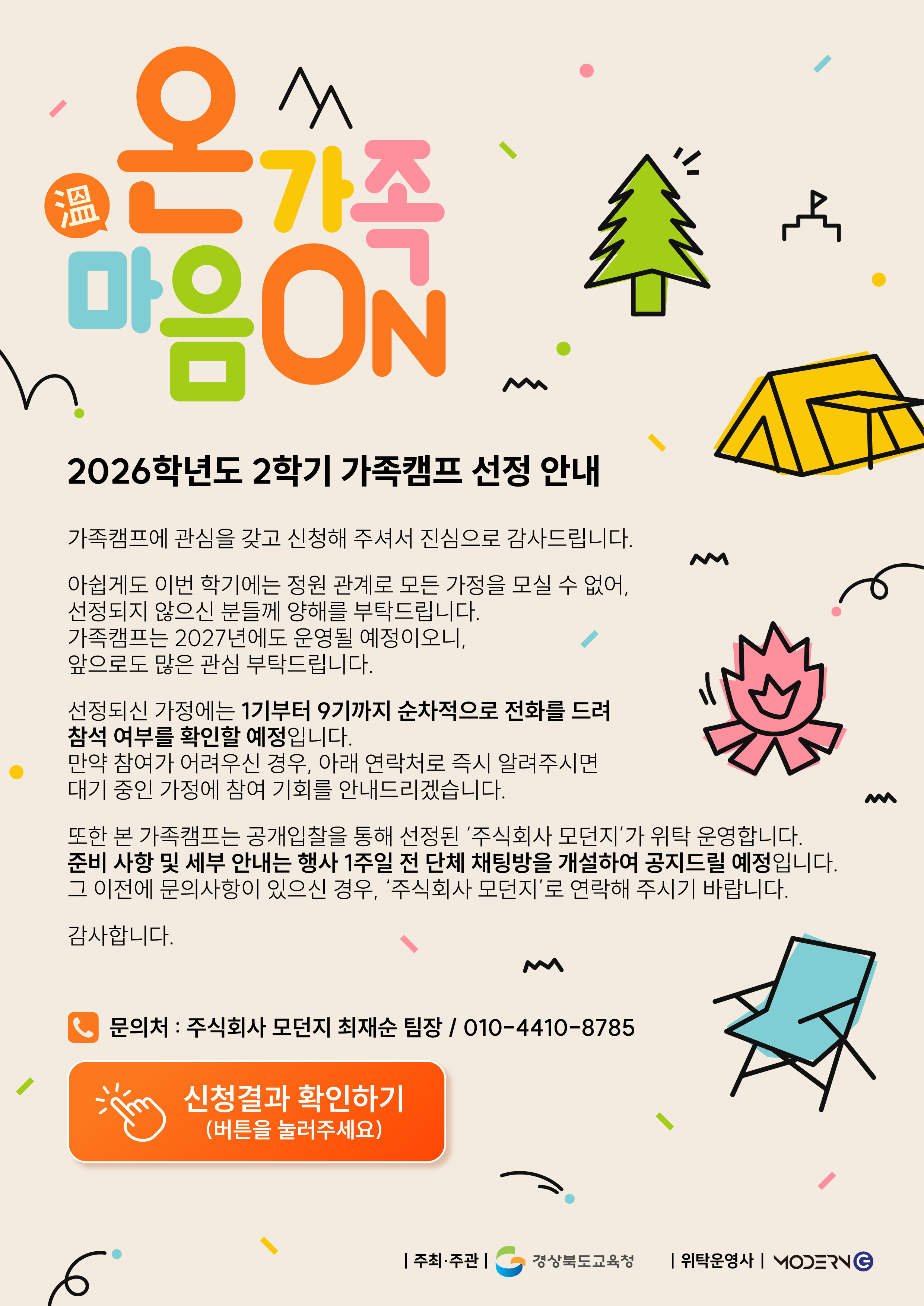 2026학년도 2학기 가족캠프 선정 안내. 온가족 마음ON. 가족캠프에 관심을 갖고 신청해 주셔서 진심으로 감사드립니다. 아쉽게도 이번 학기에는 정원 관계로 모든 가정을 모실 수 없어, 선정되지 않으신 분들께 양해를 부탁드립니다. 가족캠프는 2027년에도 운영될 예정이오니, 앞으로도 많은 관심 부탁드립니다. 선정되신 가정에는 1기부터 9기까지 순차적으로 전화를 드려 참석 여부를 확인할 예정입니다. 만약 참여가 어려우신 경우, 아래 연락처로 즉시 알려주시면 대기 중인 가정에 참여 기회를 안내드리겠습니다. 또한 본 가족캠프는 공개입찰을 통해 선정된 주식회사 모던지가 위탁 운영합니다. 준비 사항 및 세부 안내는 행사 1주일 전 단체 채팅방을 개설하여 공지드릴 예정입니다. 그 이전에 문의사항이 있으신 경우, 주식회사 모던지로 연락해 주시기 바랍니다. 감사합니다. 문의처: 주식회사 모던지 최재순 팀장 / 010-4410-8785. 주최·주관: 경상북도교육청, 위탁운영사: 모던지