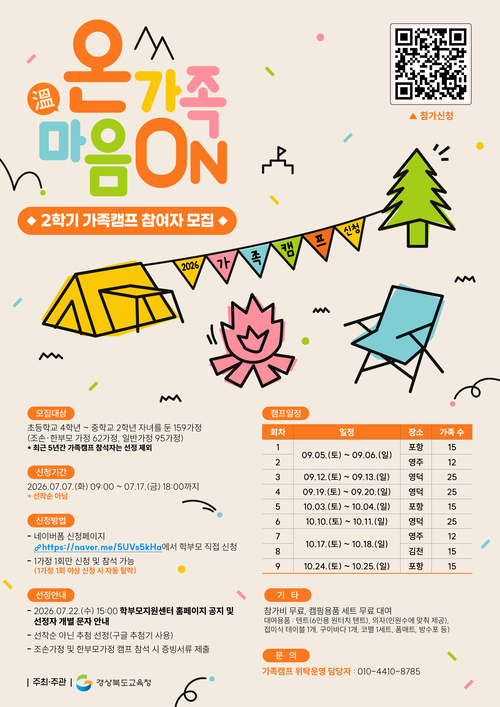 [경상북도교육청] 온 가족 마음ON — 2026년 2학기 가족캠프 참여자 모집  ▶ 모집대상 초등학교 4학년~중학교 2학년 자녀를 둔 159가정 (조손·한부모가정 62가정, 일반가정 95가정) ※ 최근 5년간 가족캠프 참석자 선정 제외  ▶ 신청기간 2026.07.07.(화) 09:00 ~ 07.17.(금) 18:00 (선착순 아님)  ▶ 신청방법 네이버폼 https://naver.me/5UVs5kHa 에서 학부모 직접 신청 1가정 1회만 신청 가능 (중복 신청 시 자동 탈락)  ▶ 선정안내 2026.07.22.(수) 15:00 학부모지원센터 홈페이지 공지 및 개별 문자 안내 추첨 선정(구글 추첨기 사용) 조손·한부모가정은 캠프 참석 시 증빙서류 제출 필요  ▶ 캠프일정 1회: 09.05.(토)~09.06.(일) 포항 15가족 2회: 09.05.(토)~09.06.(일) 영주 12가족 3회: 09.12.(토)~09.13.(일) 영덕 25가족 4회: 09.19.(토)~09.20.(일) 영덕 25가족 5회: 10.03.(토)~10.04.(일) 포항 15가족 6회: 10.10.(토)~10.11.(일) 영덕 25가족 7회: 10.17.(토)~10.18.(일) 영주 12가족 8회: 10.17.(토)~10.18.(일) 김천 15가족 9회: 10.24.(토)~10.25.(일) 포항 15가족  ▶ 기타 참가비 무료, 캠핑용품 세트 무료 대여 대여용품: 6인용 원터치 텐트, 의자(인원수 제공), 접이식 테이블 1개, 구이바다 1개, 코펠 1세트, 폼매트, 방수포 등  ▶ 문의 가족캠프 위탁운영 담당자: 010-4410-8785  주최·주관: 경상북도교육청