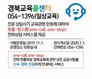 경북교육콜센터 054-1396(일상교육) 전문 상담사가 교육관련 민원에 대하여 원콜-원스톱(one-call, one-stop) 전화상담 서비스를 제공 시범운영일:2019.11.1. 정식개소일:2020.1.1. 운영장소:민원실내 전화번호:054-1396 one-call, one-stop 전화 한통화로 경북교육에 관한 모든 궁금사항을 신속정확친절하게 안내하는 서비스