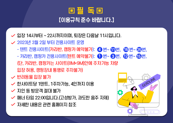 ▣ 필 독 【이용규칙 준수 바랍니다.】 ◉ 재개장 예장일 2023. 2. 2. (목) ◉ 입장 14시부터～22시까지이며, 퇴장은 다음날 11시입니다. ◉ 반려동물 입장 불가 ◉ 카라반, 캠핑카 불가 ◉ 한사이트당 1텐트, 1주차가능, 4인까지 이용 ◉ 지인 등 방문객 절대 불가 ◉ 매너 타임 22:00입니다.(고성방가, 과도한 음주 자제) ◉ 자세한 내용은 관련 홈페이지 참조 ▣ 필 독 【이용규칙 준수 바랍니다.】 ◉ 재개장 예장일 2023. 2. 2. (목) ◉ 입장 14시부터～22시까지이며, 퇴장은 다음날 11시입니다. ◉ 반려동물 입장 불가 ◉ 카라반, 캠핑카 불가 ◉ 한사이트당 1텐트, 1주차가능, 4인까지 이용 ◉ 지인 등 방문객 절대 불가 ◉ 매너 타임 22:00입니다.(고성방가, 과도한 음주 자제) ◉ 자세한 내용은 관련 홈페이지 참조