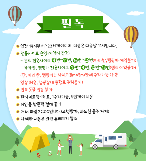  필독 ・입장 14시부터~22시까지이며, 퇴장은 다음날 11시입니다. ●전용사이트 운영(예약시 참조) -텐트 전용사이트: 4번~1번, 6번~5번 (카라반, 캠핑카 예약불가) -카라반, 캠핑카 전용사이트: 1번~4번, 1번~5번 (텐트 예약불가) (단, 카라반, 캠핑카는 사이트(8mx9m)안에 주차가능 차량 입장 허용, 캠핑장내 통행로 주차불가) ·반려동물 입장 불가 한사이트당 1텐트, 1주차가능, 4인까지 이용 지인 등 방문객 절대 불가 매너 타임 22:00입니다.(고성방가, 과도한 음주 자제) 자세한 내용은 관련 홈페이지 참조