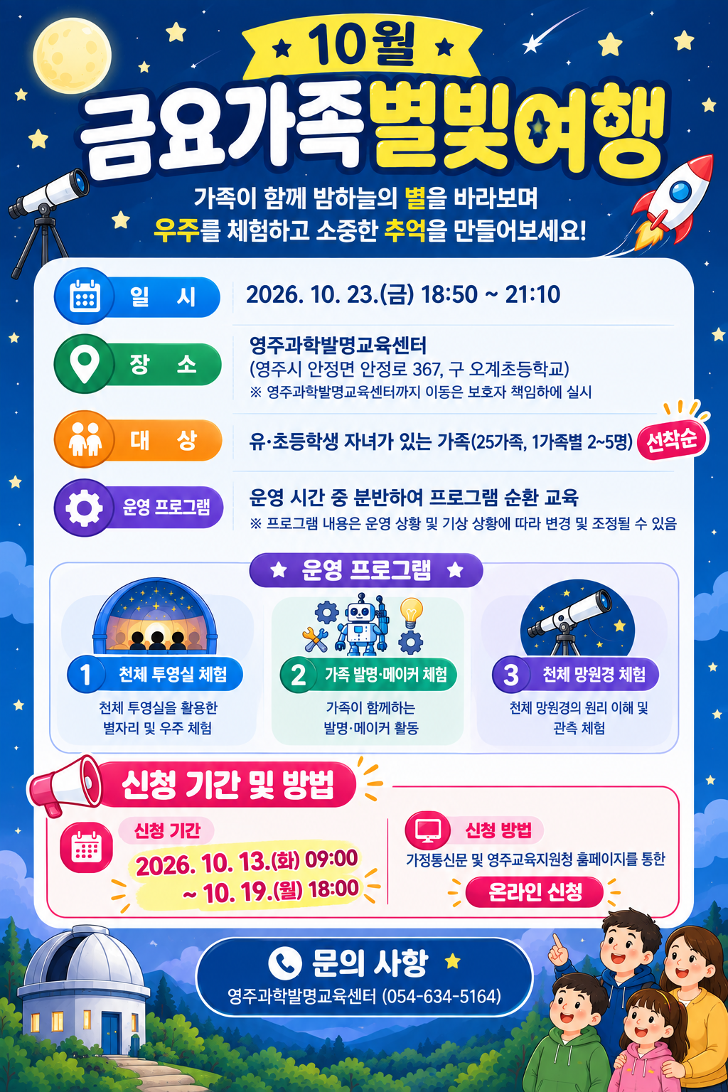 10월 금요가족 별빛여행 일시: 2026 10.23. ~ 18:50~21:10 장소:영주과학발명교육센터 대상 유초등학생 자녀가 있는 가족 운영프로그램: 운영 시간중 분반하여 프로그램 순환 교육 천체투영실, 가족 발명 메이커 체험 천체 망원경 체험